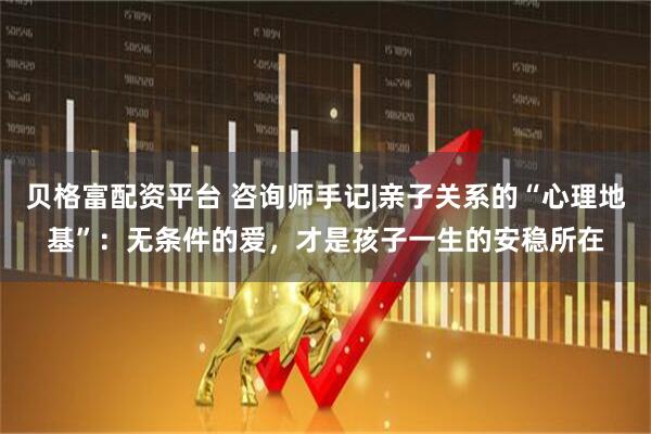 贝格富配资平台 咨询师手记|亲子关系的“心理地基”：无条件的爱，才是孩子一生的安稳所在