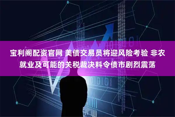 宝利阁配资官网 美债交易员将迎风险考验 非农就业及可能的关税裁决料令债市剧烈震荡