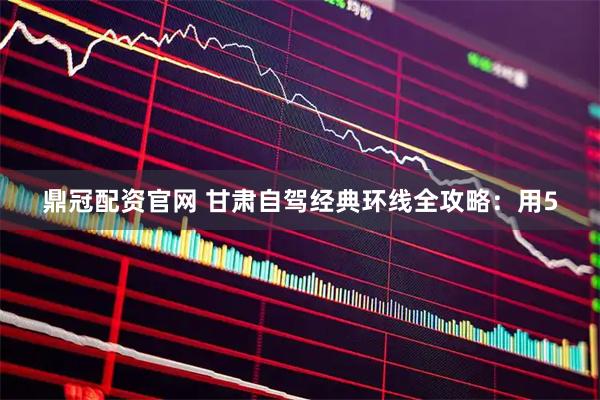 鼎冠配资官网 甘肃自驾经典环线全攻略：用5
