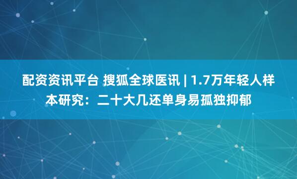 配资资讯平台 搜狐全球医讯 | 1.7万年轻人样本研究：二十大几还单身易孤独抑郁
