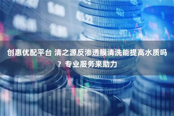 创惠优配平台 清之源反渗透膜清洗能提高水质吗？专业服务来助力